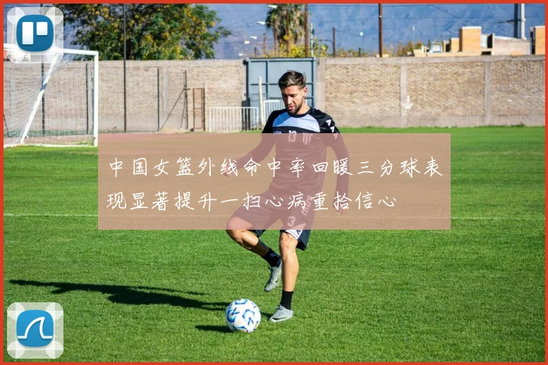 中国女篮外线命中率回暖三分球表现显著提升一扫心病重拾信心