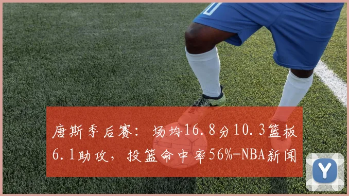 唐斯季后赛：场均16.8分10.3篮板6.1助攻，投篮命中率56%-NBA新闻
