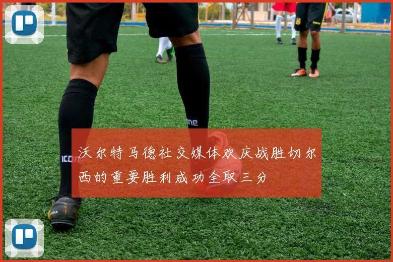 沃尔特马德社交媒体欢庆战胜切尔西的重要胜利成功全取三分