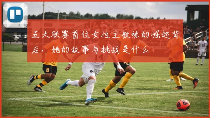 五大联赛首位女性主教练的崛起背后，她的故事与挑战是什么