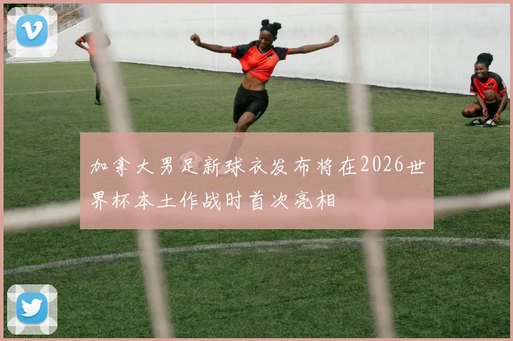 加拿大男足新球衣发布将在2026世界杯本土作战时首次亮相