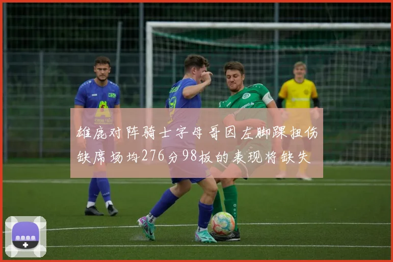 雄鹿对阵骑士字母哥因左脚踝扭伤缺席场均276分98板的表现将缺失