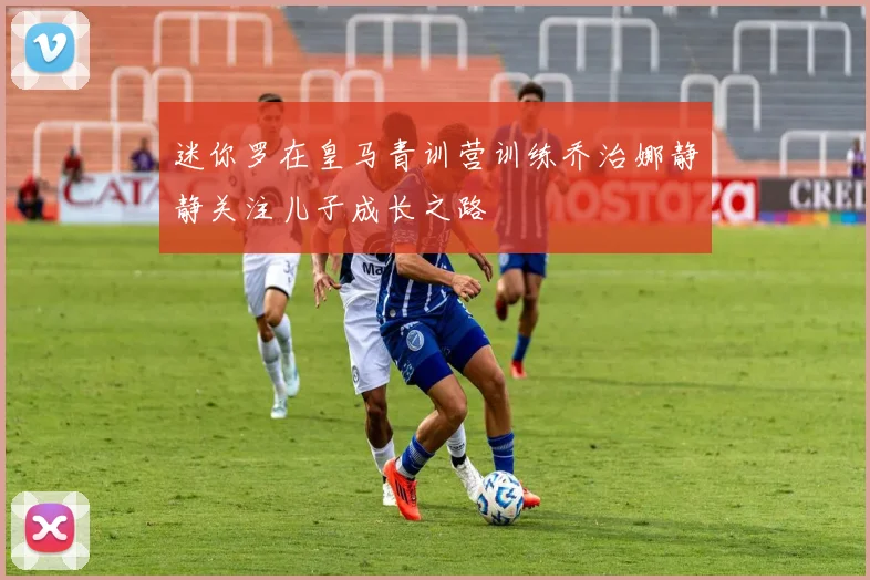 迷你罗在皇马青训营训练乔治娜静静关注儿子成长之路