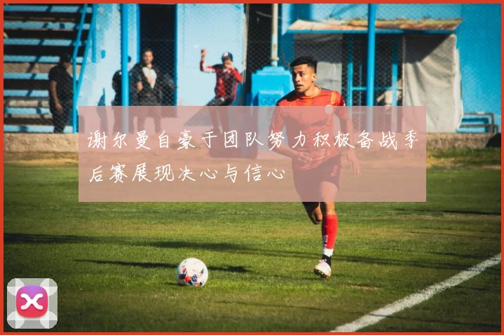 谢尔曼自豪于团队努力积极备战季后赛展现决心与信心