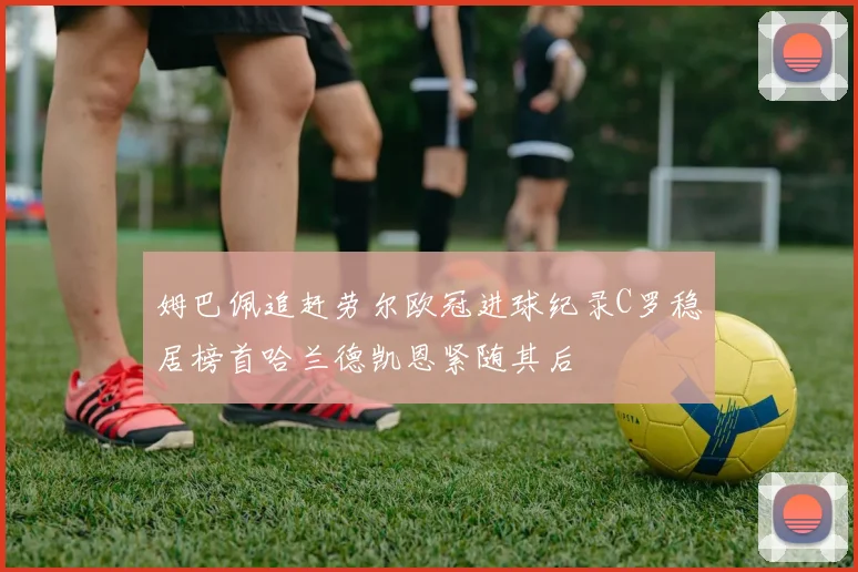 姆巴佩追赶劳尔欧冠进球纪录C罗稳居榜首哈兰德凯恩紧随其后