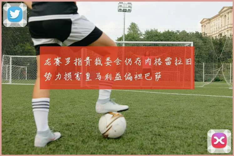 龙赛罗指责裁委会仍存内格雷拉旧势力损害皇马利益偏袒巴萨