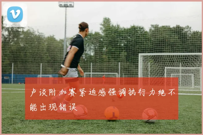卢谈附加赛紧迫感强调执行力绝不能出现错误
