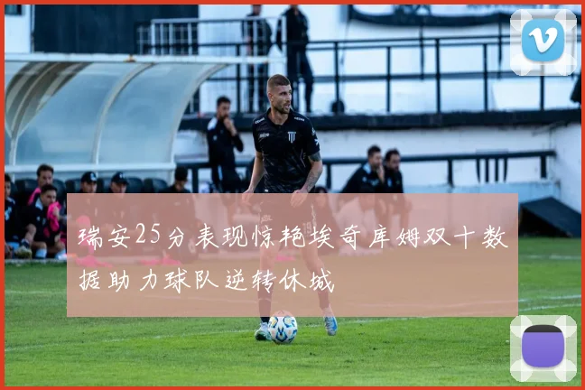 瑞安25分表现惊艳埃奇库姆双十数据助力球队逆转休城