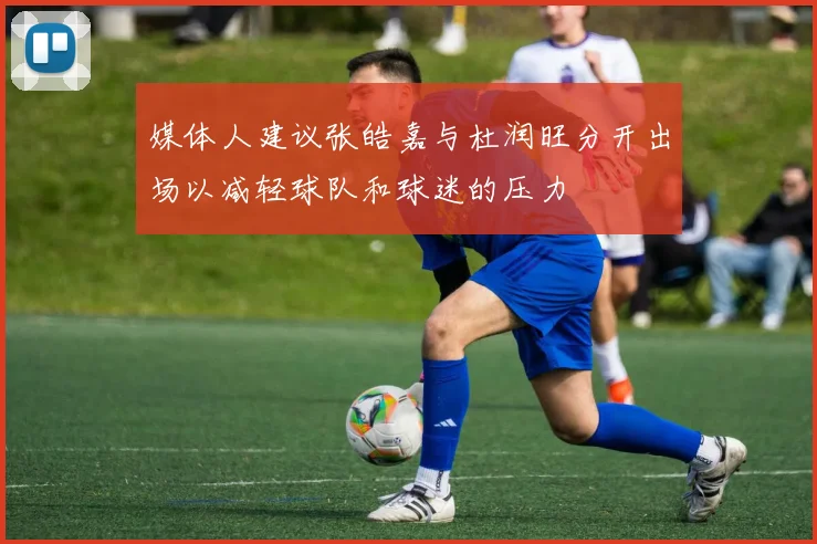 媒体人建议张皓嘉与杜润旺分开出场以减轻球队和球迷的压力
