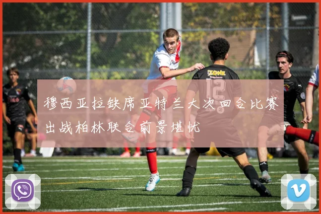 穆西亚拉缺席亚特兰大次回合比赛出战柏林联合前景堪忧