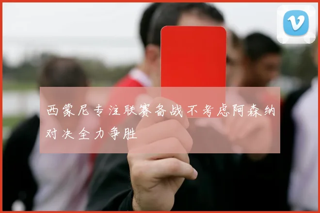 西蒙尼专注联赛备战不考虑阿森纳对决全力争胜