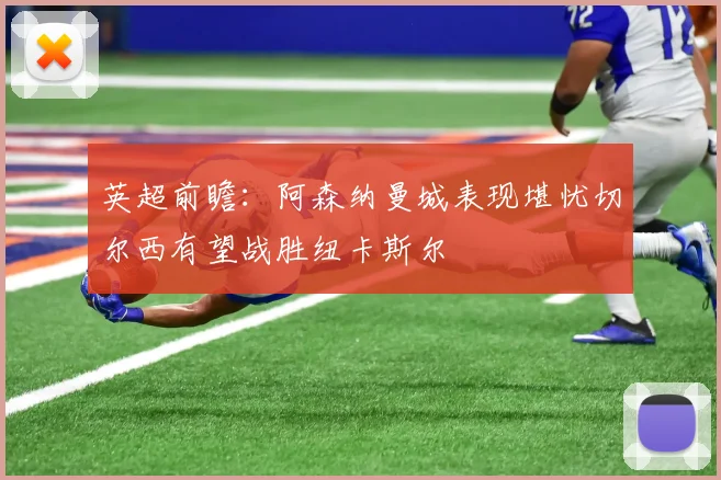 英超前瞻：阿森纳曼城表现堪忧切尔西有望战胜纽卡斯尔