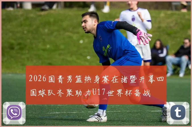 2026国青男篮热身赛在诸暨开幕四国球队齐聚助力U17世界杯备战