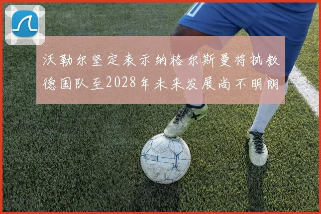 沃勒尔坚定表示纳格尔斯曼将执教德国队至2028年未来发展尚不明朗