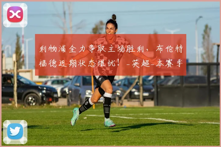 利物浦全力争取主场胜利，布伦特福德近期状态堪忧！_英超_本赛季_排名