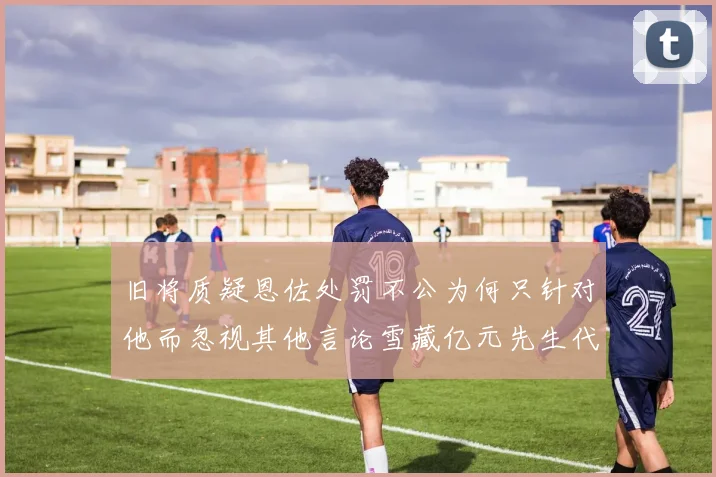 旧将质疑恩佐处罚不公为何只针对他而忽视其他言论雪藏亿元先生代价过于沉重