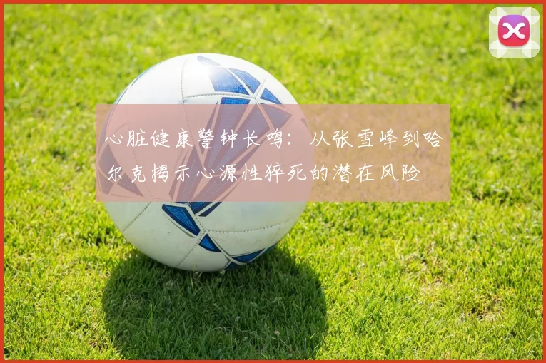 心脏健康警钟长鸣：从张雪峰到哈尔克揭示心源性猝死的潜在风险