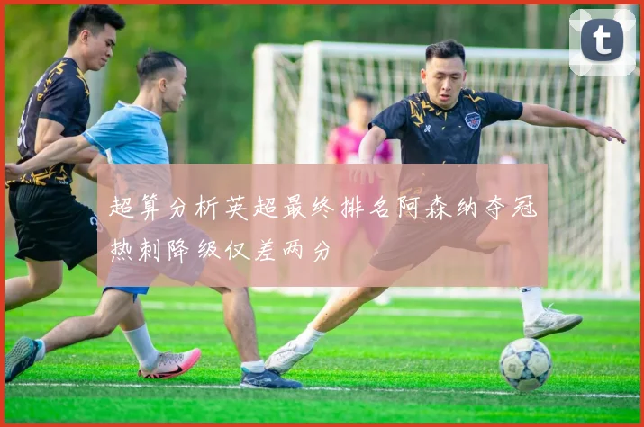 超算分析英超最终排名阿森纳夺冠热刺降级仅差两分