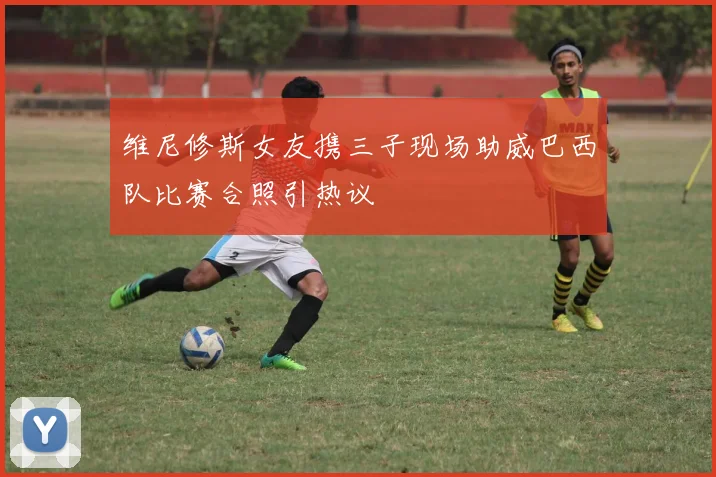 维尼修斯女友携三子现场助威巴西队比赛合照引热议